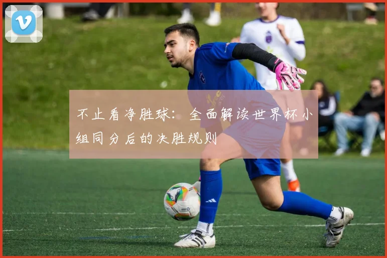 不止看净胜球:全面解读世界杯小组同分后的决胜规则