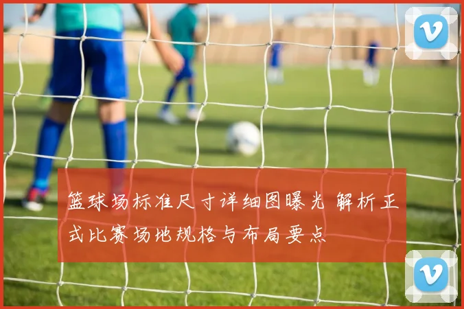 篮球场标准尺寸详细图曝光 解析正式比赛场地规格与布局要点