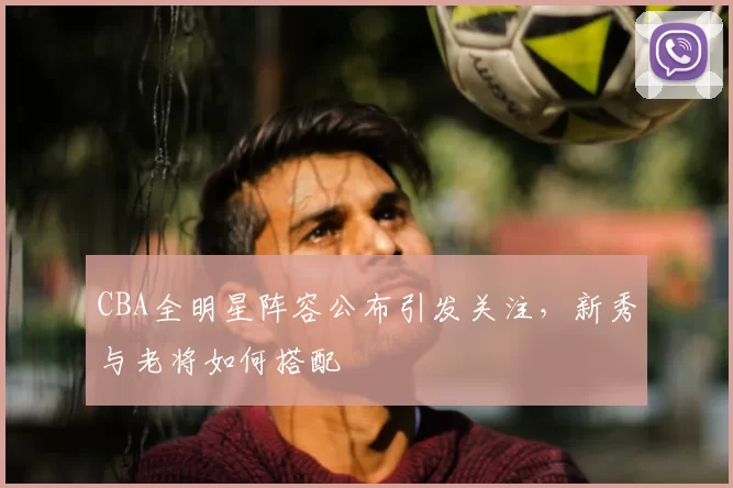 CBA全明星阵容公布引发关注,新秀与老将如何搭配