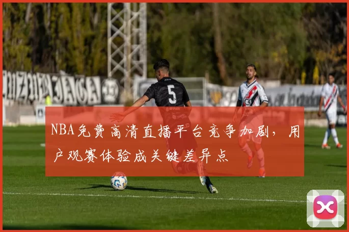 NBA免费高清直播平台竞争加剧，用户观赛体验成关键差异点