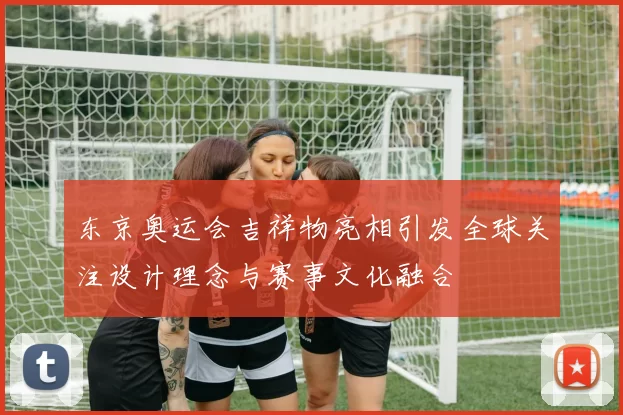 东京奥运会吉祥物亮相引发全球关注设计理念与赛事文化融合