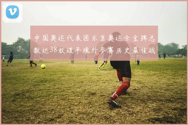 中国奥运代表团东京奥运会金牌总数达38枚追平境外参赛历史最佳战绩