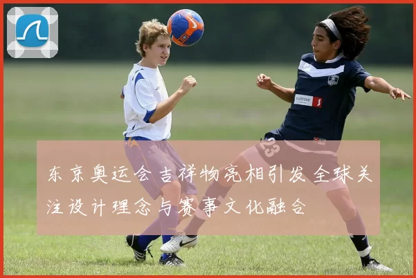 东京奥运会吉祥物亮相引发全球关注设计理念与赛事文化融合