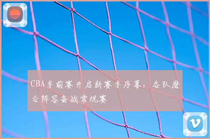 CBA季前赛开启新赛季序幕,各队磨合阵容备战常规赛