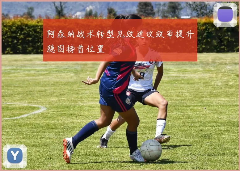 阿森纳战术转型见效进攻效率提升稳固榜首位置