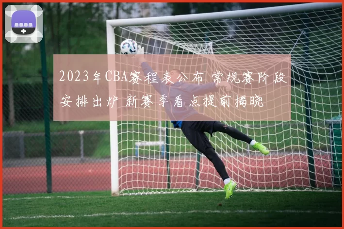 2023年CBA赛程表公布 常规赛阶段安排出炉 新赛季看点提前揭晓