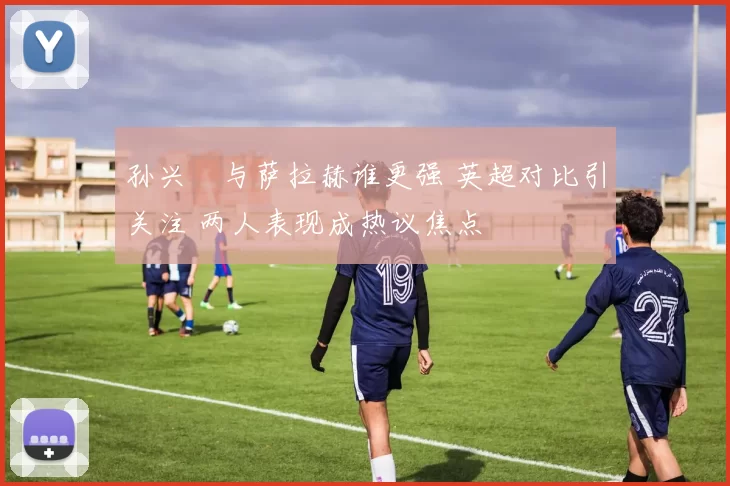 孙兴慜与萨拉赫谁更强 英超对比引关注 两人表现成热议焦点