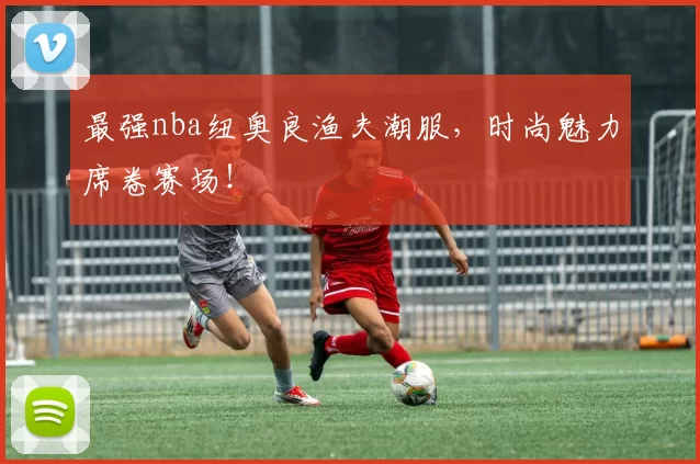 最强nba纽奥良渔夫潮服,时尚魅力席卷赛场!