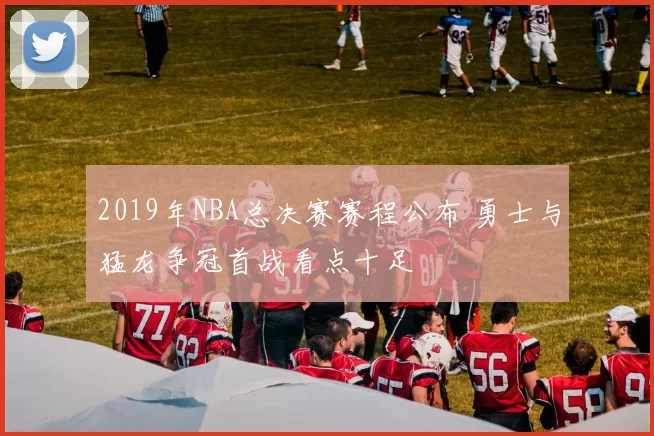 2019年NBA总决赛赛程公布 勇士与猛龙争冠首战看点十足