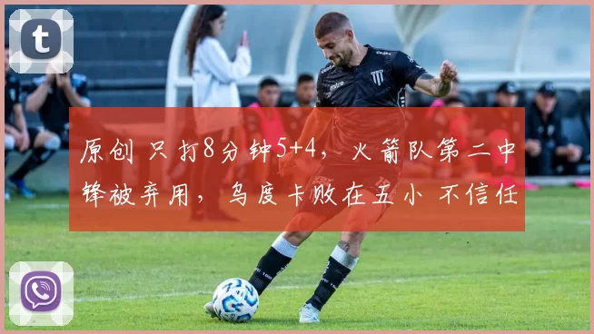 原创 只打8分钟5+4,火箭队第二中锋被弃用,乌度卡败在五小 不信任替补