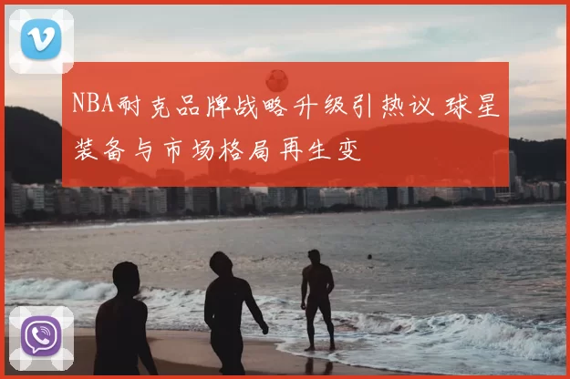 NBA耐克品牌战略升级引热议 球星装备与市场格局再生变