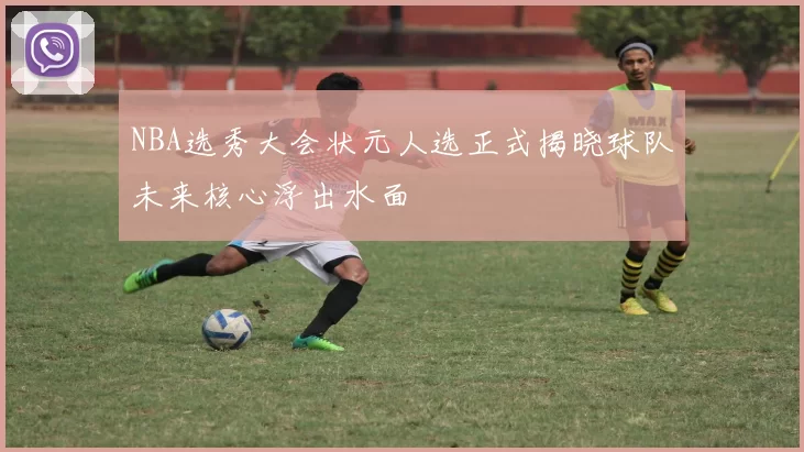 NBA选秀大会状元人选正式揭晓球队未来核心浮出水面