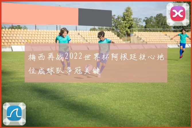 梅西再战2022世界杯阿根廷核心地位成球队争冠关键