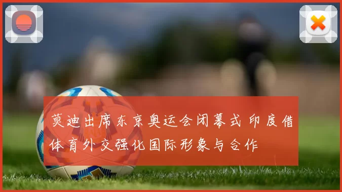 莫迪出席东京奥运会闭幕式 印度借体育外交强化国际形象与合作