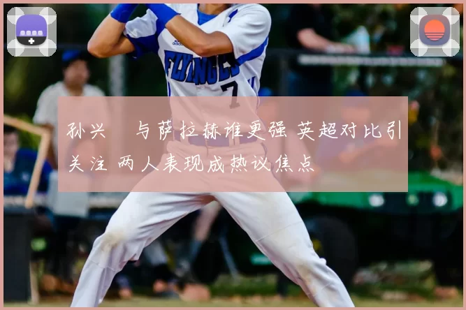 孙兴慜与萨拉赫谁更强 英超对比引关注 两人表现成热议焦点