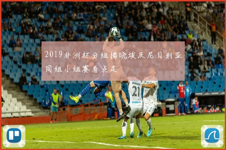 2019非洲杯分组揭晓埃及尼日利亚同组小组赛看点足