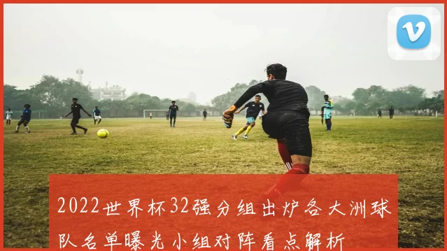 2022世界杯32强分组出炉各大洲球队名单曝光小组对阵看点解析