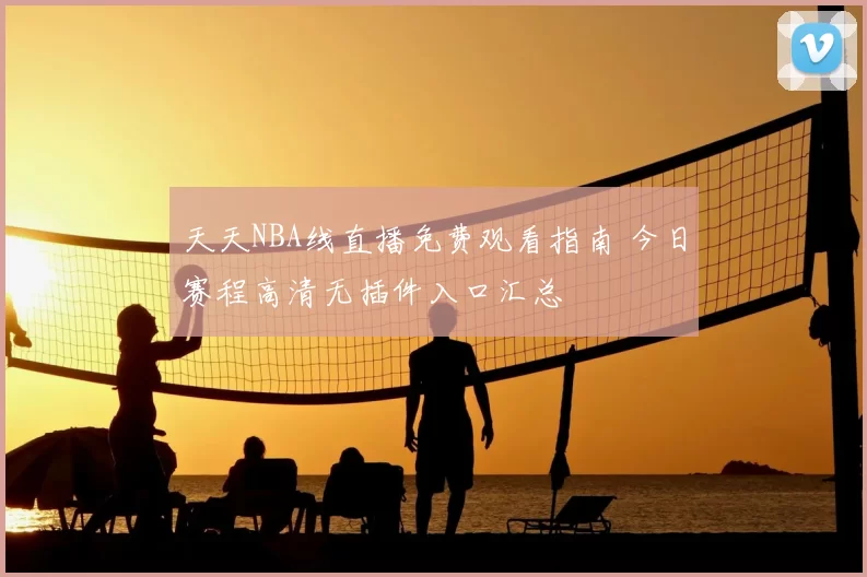 天天NBA线直播免费观看指南 今日赛程高清无插件入口汇总