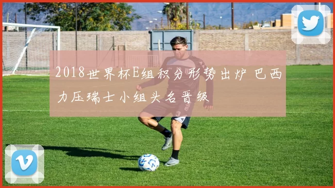 2018世界杯E组积分形势出炉 巴西力压瑞士小组头名晋级