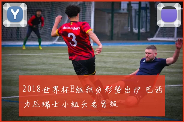 2018世界杯E组积分形势出炉 巴西力压瑞士小组头名晋级