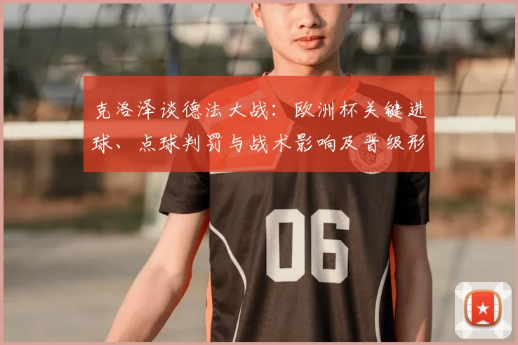 克洛泽谈德法大战：欧洲杯关键进球、点球判罚与战术影响及晋级形势