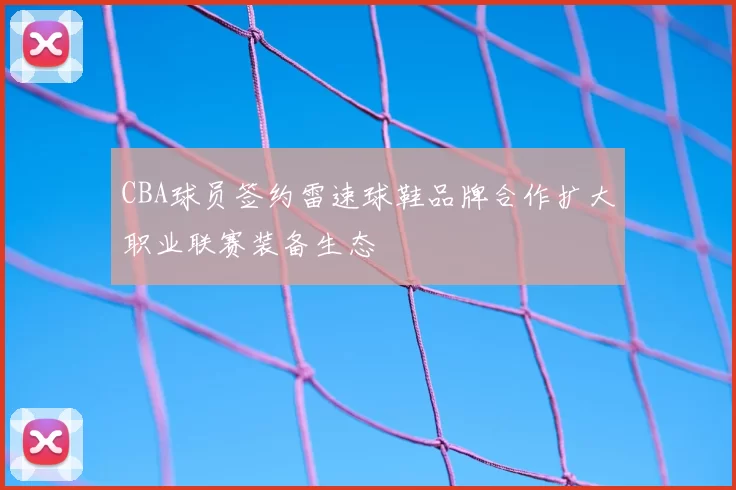 CBA球员签约雷速球鞋品牌合作扩大职业联赛装备生态