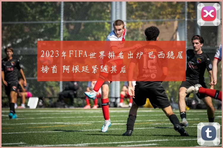 2023年FIFA世界排名出炉 巴西稳居榜首 阿根廷紧随其后