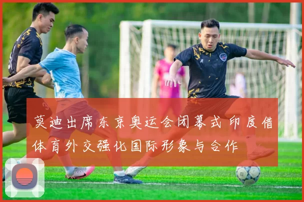 莫迪出席东京奥运会闭幕式 印度借体育外交强化国际形象与合作