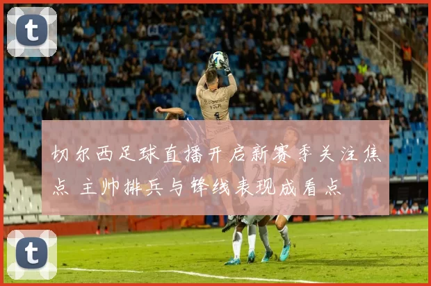 切尔西足球直播开启新赛季关注焦点 主帅排兵与锋线表现成看点