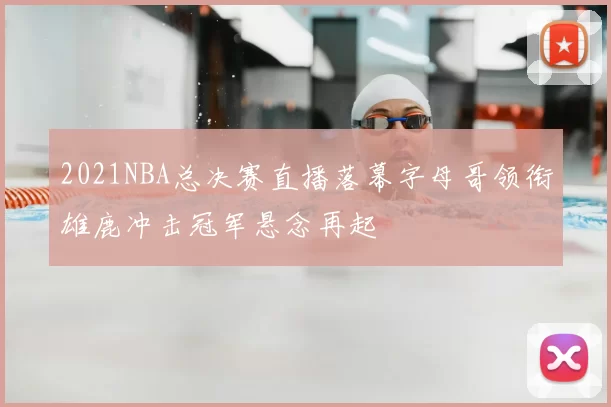 2021NBA总决赛直播落幕字母哥领衔雄鹿冲击冠军悬念再起