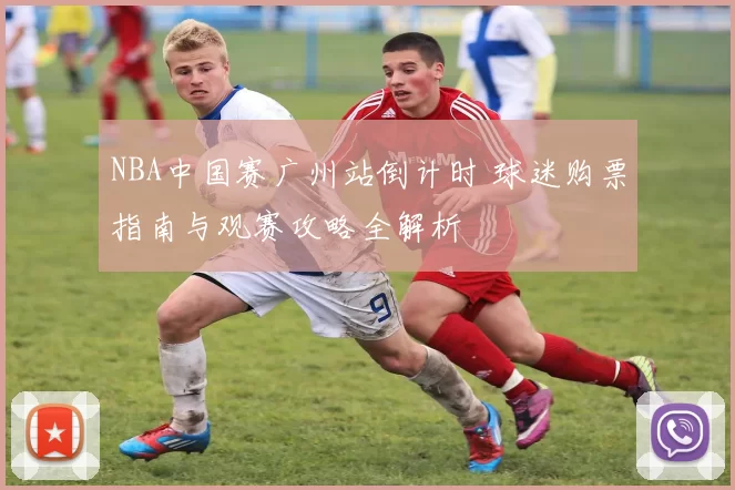 NBA中国赛广州站倒计时 球迷购票指南与观赛攻略全解析