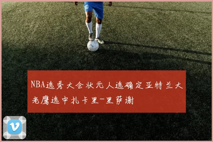 NBA选秀大会状元人选确定亚特兰大老鹰选中扎卡里-里萨谢