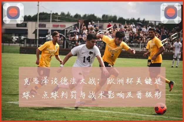 克洛泽谈德法大战：欧洲杯关键进球、点球判罚与战术影响及晋级形势