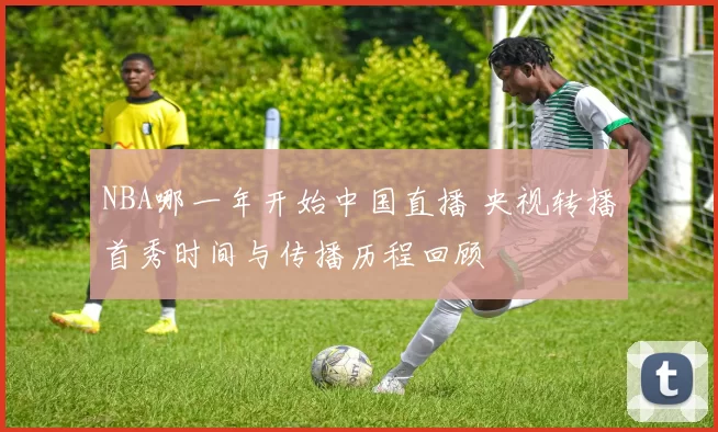NBA哪一年开始中国直播 央视转播首秀时间与传播历程回顾