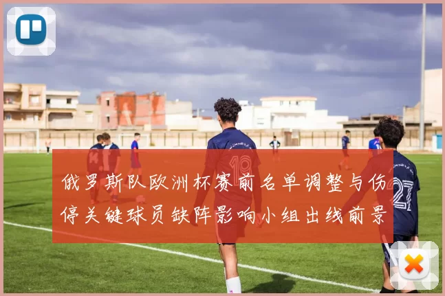 俄罗斯队欧洲杯赛前名单调整与伤停关键球员缺阵影响小组出线前景