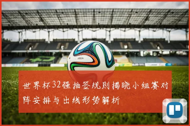 世界杯32强抽签规则揭晓小组赛对阵安排与出线形势解析