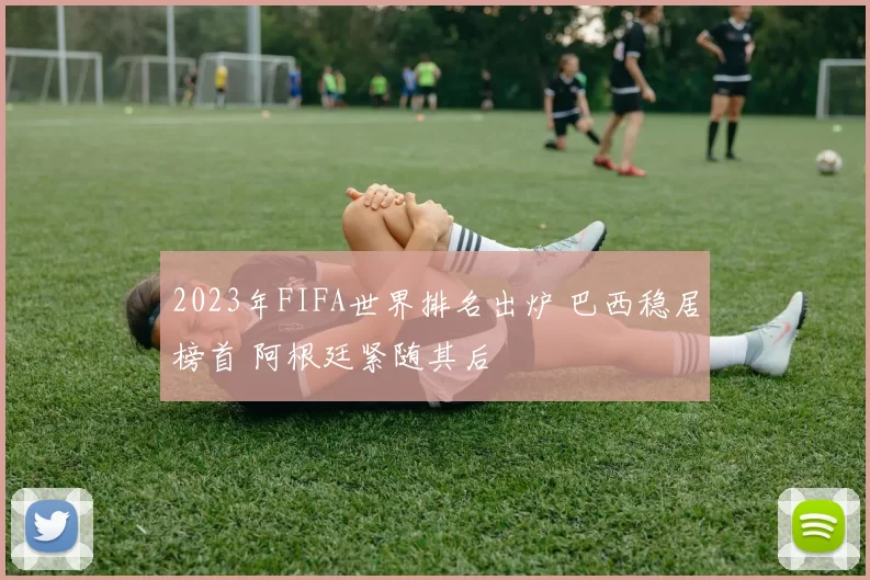 2023年FIFA世界排名出炉 巴西稳居榜首 阿根廷紧随其后