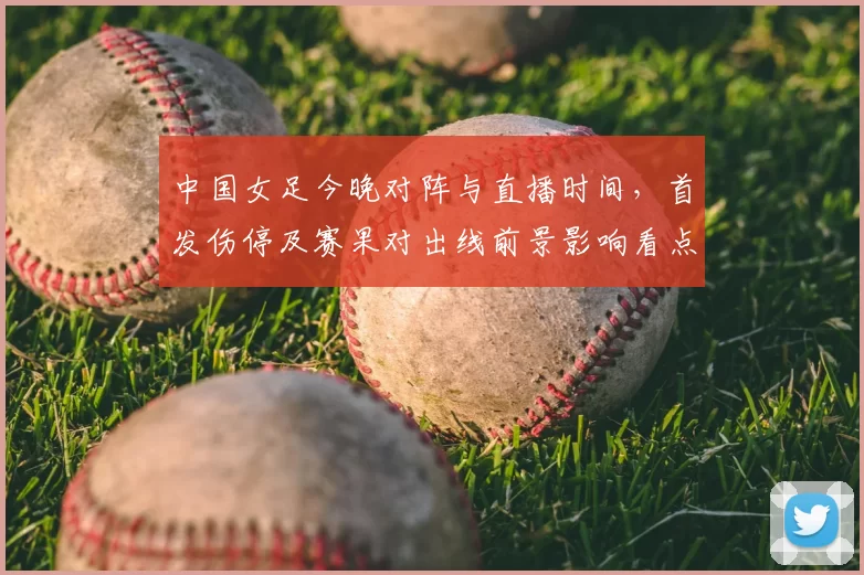 中国女足今晚对阵与直播时间，首发伤停及赛果对出线前景影响看点