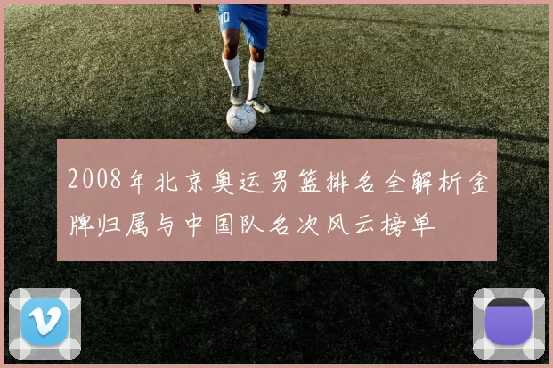 2008年北京奥运男篮排名全解析金牌归属与中国队名次风云榜单