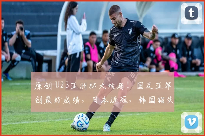 原创 U23亚洲杯大结局！国足亚军创最好成绩，日本连冠，韩国错失季军