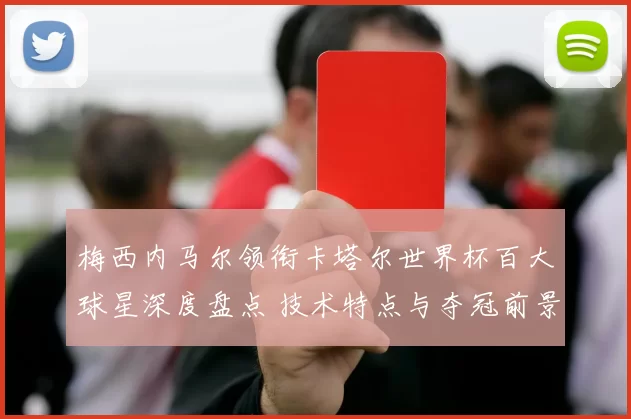 梅西内马尔领衔卡塔尔世界杯百大球星深度盘点 技术特点与夺冠前景解析