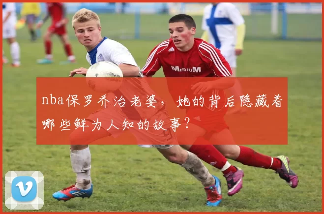 nba保罗乔治老婆，她的背后隐藏着哪些鲜为人知的故事？