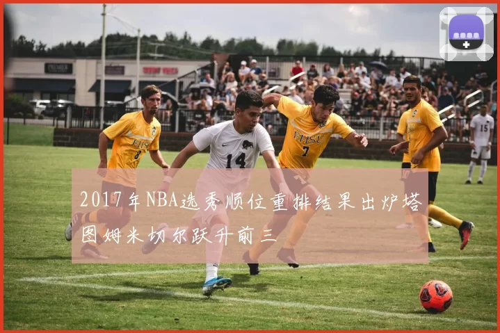 2017年NBA选秀顺位重排结果出炉塔图姆米切尔跃升前三