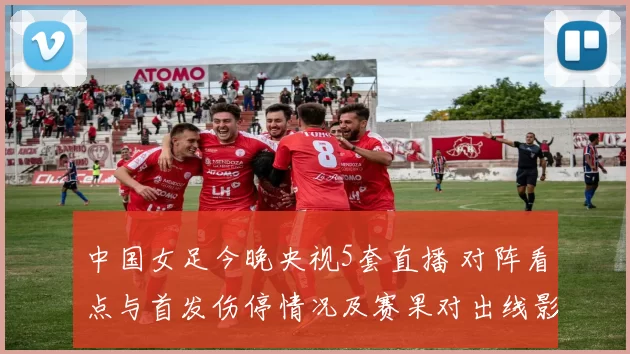 中国女足今晚央视5套直播 对阵看点与首发伤停情况及赛果对出线影响