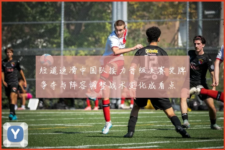 短道速滑中国队接力晋级决赛奖牌争夺与阵容调整战术变化成看点
