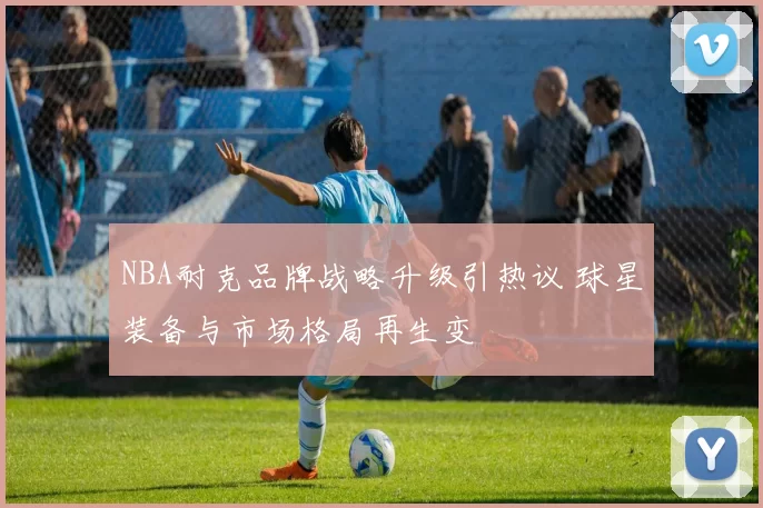NBA耐克品牌战略升级引热议 球星装备与市场格局再生变