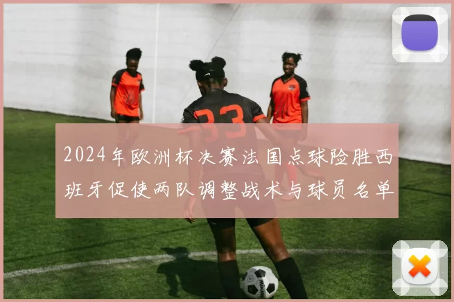 2024年欧洲杯决赛法国点球险胜西班牙促使两队调整战术与球员名单