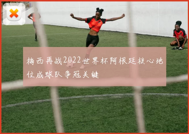 梅西再战2022世界杯阿根廷核心地位成球队争冠关键