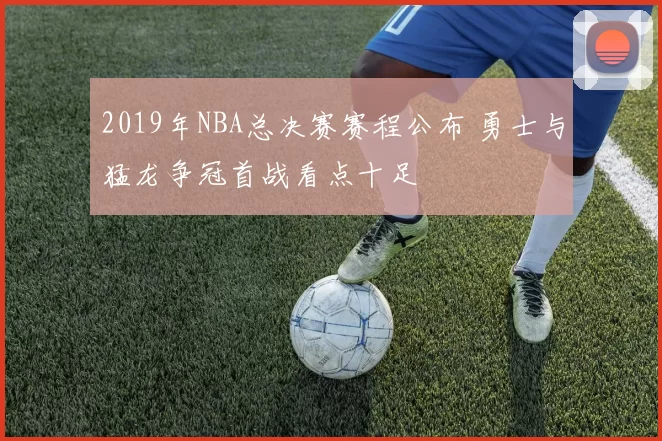 2019年NBA总决赛赛程公布 勇士与猛龙争冠首战看点十足